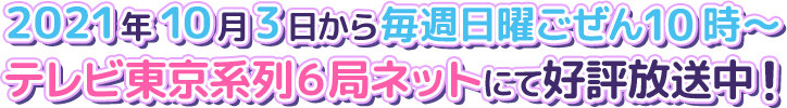 2021年10月3日から毎週日曜ごぜん10時～ テレビ東京系6局ネットにて好評放送中！