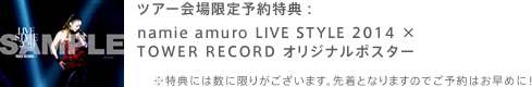 ツアー会場限定予約特典：namie amuro LIVE STYLE 2014 × TOWER RECORD オリジナルポスター ※特典には数に限りがございます。先着となりますのでご予約はお早めに！