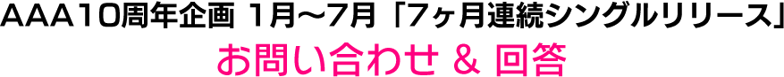 AAA 10th Anniversary 「7ヶ月連続シングルリリース」お問い合わせ & 回答