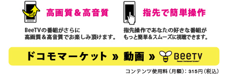 「高画質＆高音質」BeeTVの番組がさらに高画質＆高音質でお楽しみ頂けます。「指先で簡単操作」指先操作であなたの好きな番組がもっと簡単＆スムーズに視聴できます。　ドコモマーケット ⇒ 動画 ⇒　BeeTV　※コンテンツ使用料（月額）：315円（税込）