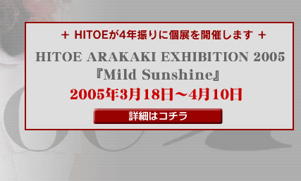 ��HITOE��4�N�U��ɌW���J�Â��܂��� HITOE ARAKAKI EXHIBITION 2005 �wMild Sunshine�x2005�N3��18���`4��10�� �ڍׂ̓R�`��