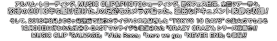 アルバム・レコーディング、MUSIC CLIP＆PHOTOシューティング、野外フェス出演、全国ツアー等々、
怒涛の2013年を駆け抜けたJの足跡をカメラが追った、濃密なドキュメント映像を収録！
そして、2013年8月より5ヶ月連続で東京のライヴハウスを席巻した“TOKYO 10 DAYS”の集大成でもある
12月30日に行われた渋谷O-EASTでのライヴも収録された「CRAZY CRAZY」シリーズ最新作!!
MUSIC CLIP「SALVAGE」「Vida Rosa」「here we go」「NEVER END」も収録!!