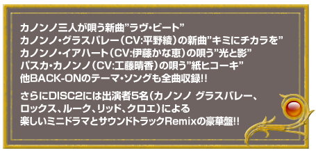 カノンノ三人が唄う新曲「ラヴ・ビート」、カノンノ・グラスバレー（CV:平野綾）の新曲「キミにチカラを」、カノンノ・イアハート（CV:伊藤かな恵）の唄う「光と影」、パスカ・カノンノ（CV:工藤晴香）の唄う「紙ヒコーキ」、他BACK-ONのテーマ・ソングも全曲収録！！さらにDISC2には出演者5名（カノンノ グラスバレー、ロックス、ルーク、リッド、クロエ）による楽しいミニドラマとサウンドトラックRemixの豪華盤！！