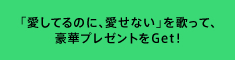 「愛してるのに、愛せない」を歌って、豪華プレゼントをGet！